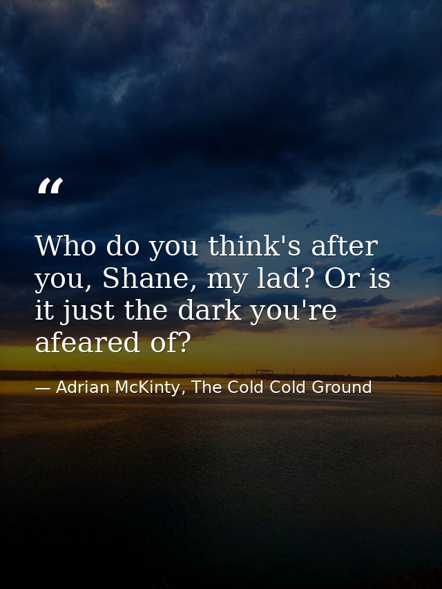 Who do you think's after you, Shane, my lad? Or is it just the dark you're afeared of? — Adrian McKinty, The Cold Cold Ground