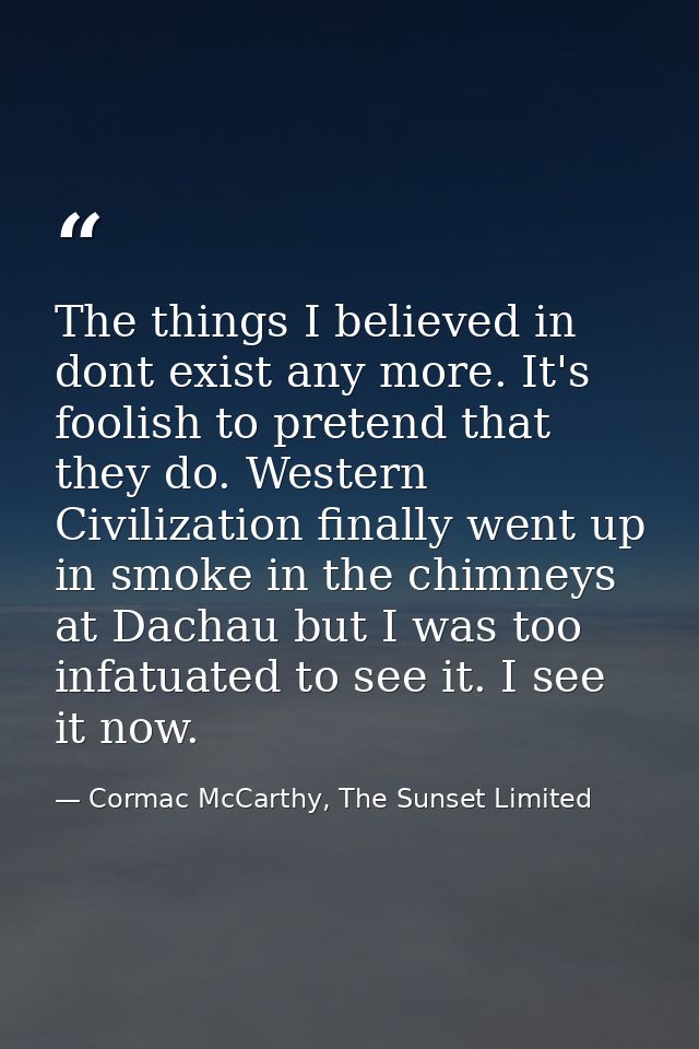 The things I believed in dont exist any more. It's foolish to pretend that they do. Western Civilization finally went up — Cormac McCarthy, The Sunset Limited