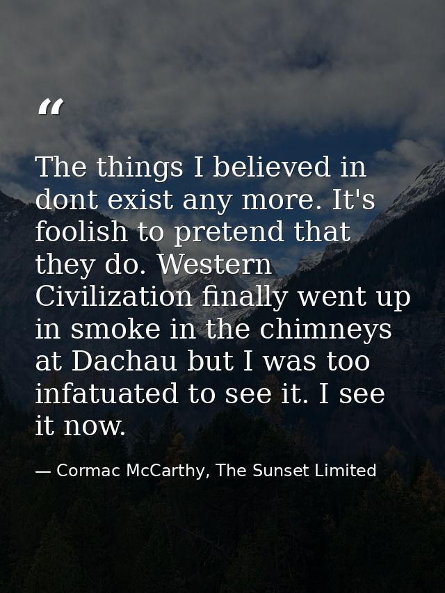 The things I believed in dont exist any more. It's foolish to pretend that they do. Western Civilization finally went up — Cormac McCarthy, The Sunset Limited