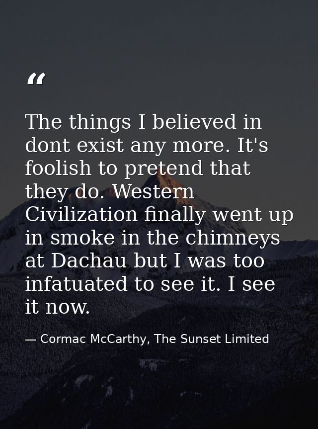 The things I believed in dont exist any more. It's foolish to pretend that they do. Western Civilization finally went up — Cormac McCarthy, The Sunset Limited