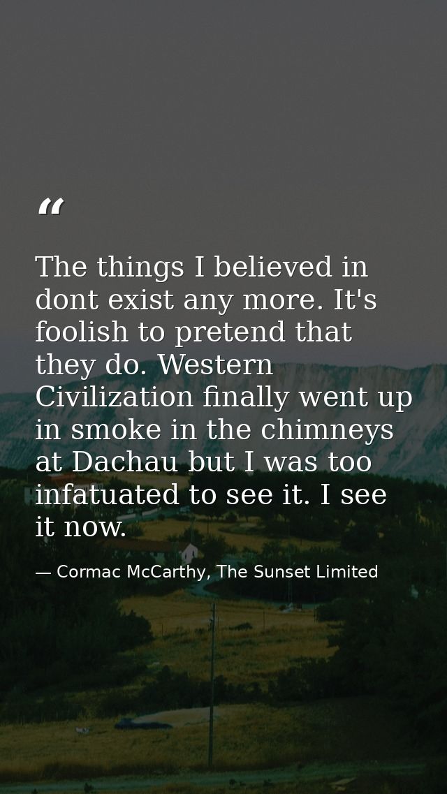 The things I believed in dont exist any more. It's foolish to pretend that they do. Western Civilization finally went up — Cormac McCarthy, The Sunset Limited