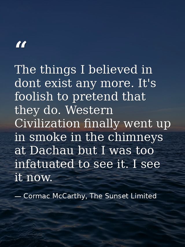 The things I believed in dont exist any more. It's foolish to pretend that they do. Western Civilization finally went up — Cormac McCarthy, The Sunset Limited