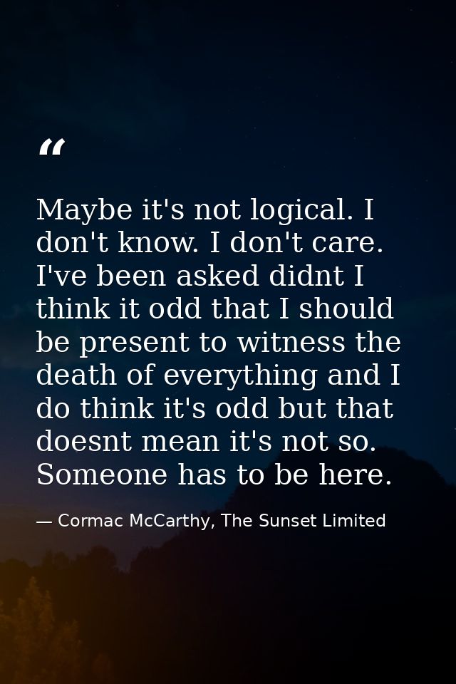 Maybe it's not logical. I don't know. I don't care. I've been asked didnt I think it odd that I should be present to wit — Cormac McCarthy, The Sunset Limited