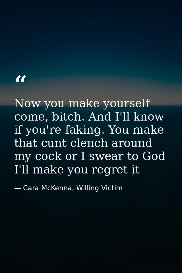 Now you make yourself come, bitch. And I'll know if you're faking. You make that cunt clench around my cock or I swear t — Cara McKenna, Willing Victim