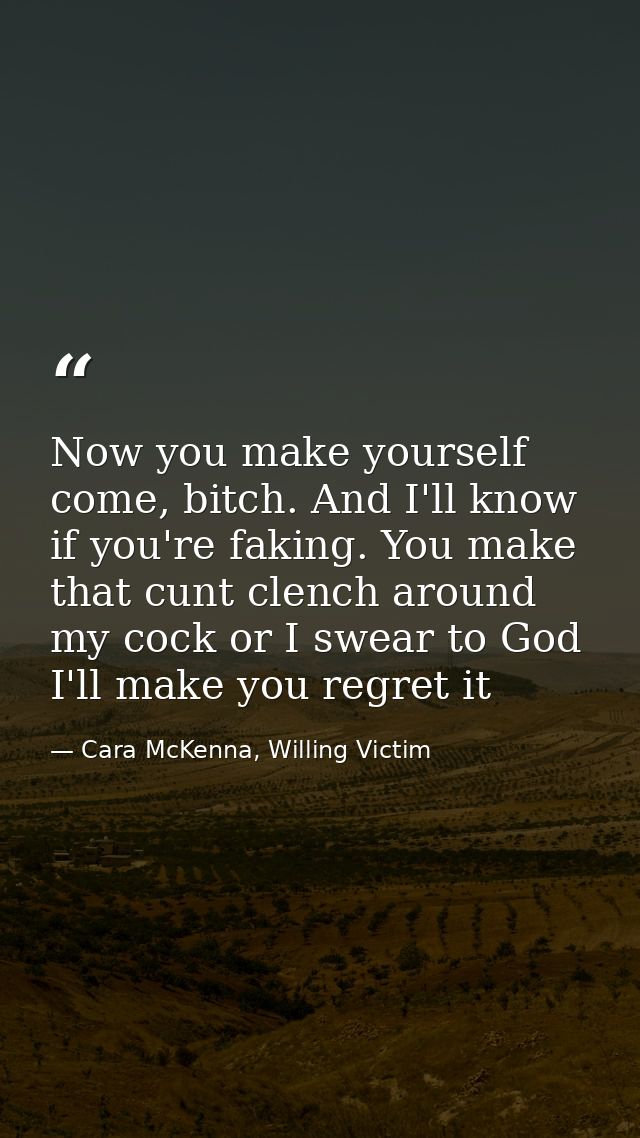 Now you make yourself come, bitch. And I'll know if you're faking. You make that cunt clench around my cock or I swear t — Cara McKenna, Willing Victim