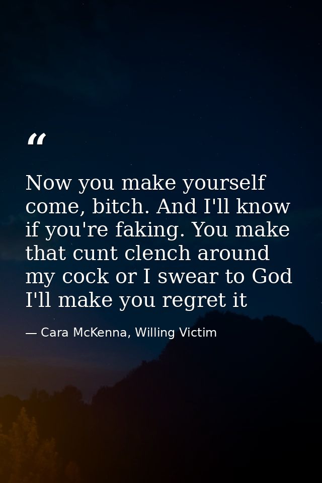 Now you make yourself come, bitch. And I'll know if you're faking. You make that cunt clench around my cock or I swear t — Cara McKenna, Willing Victim