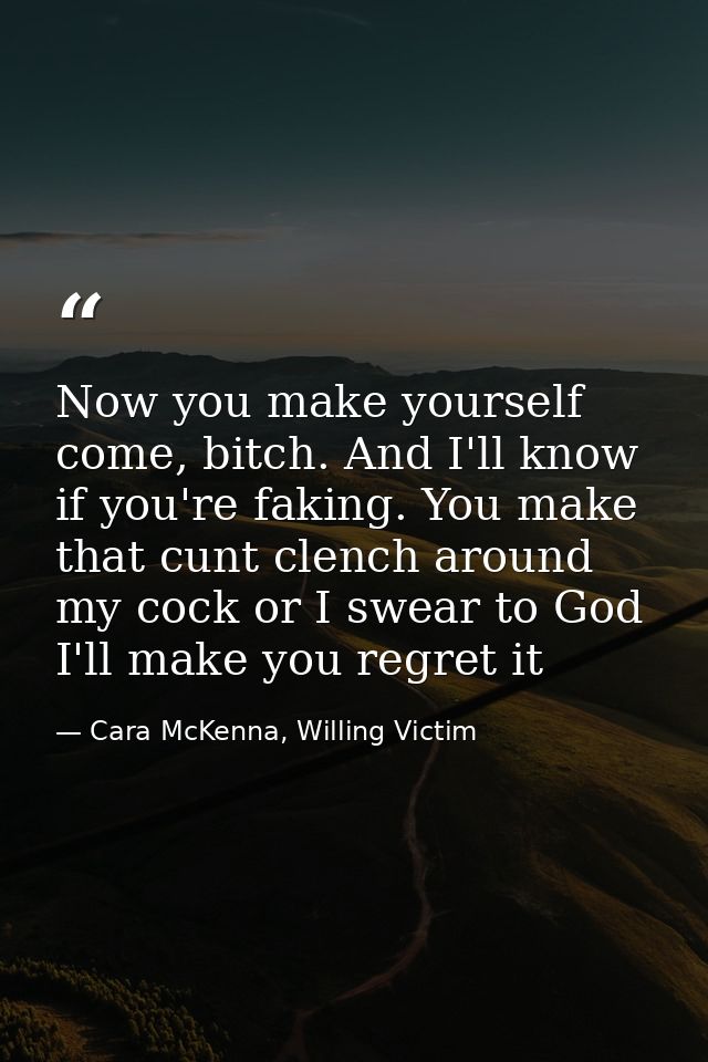 Now you make yourself come, bitch. And I'll know if you're faking. You make that cunt clench around my cock or I swear t — Cara McKenna, Willing Victim