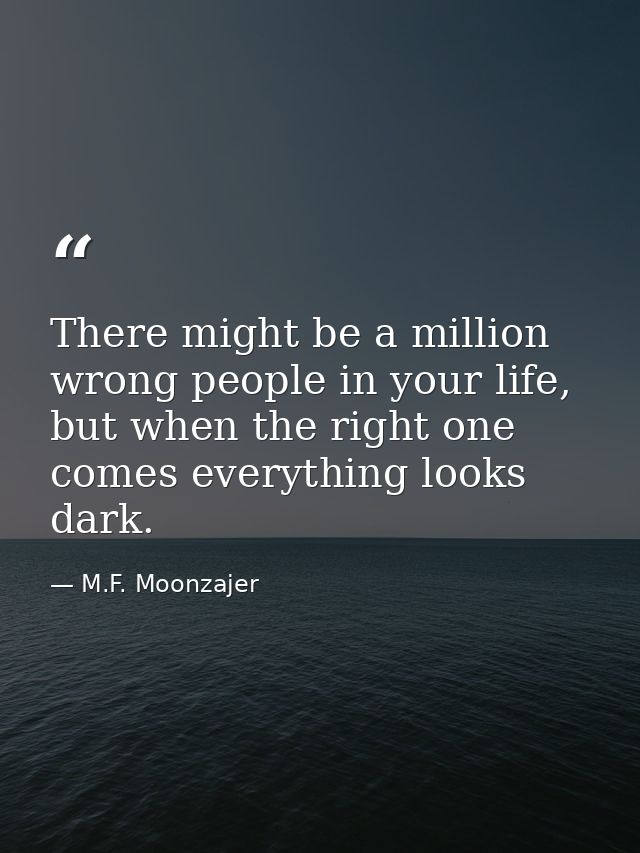 There might be a million wrong people in your life, but when the right one comes everything looks dark. — M.F. Moonzajer