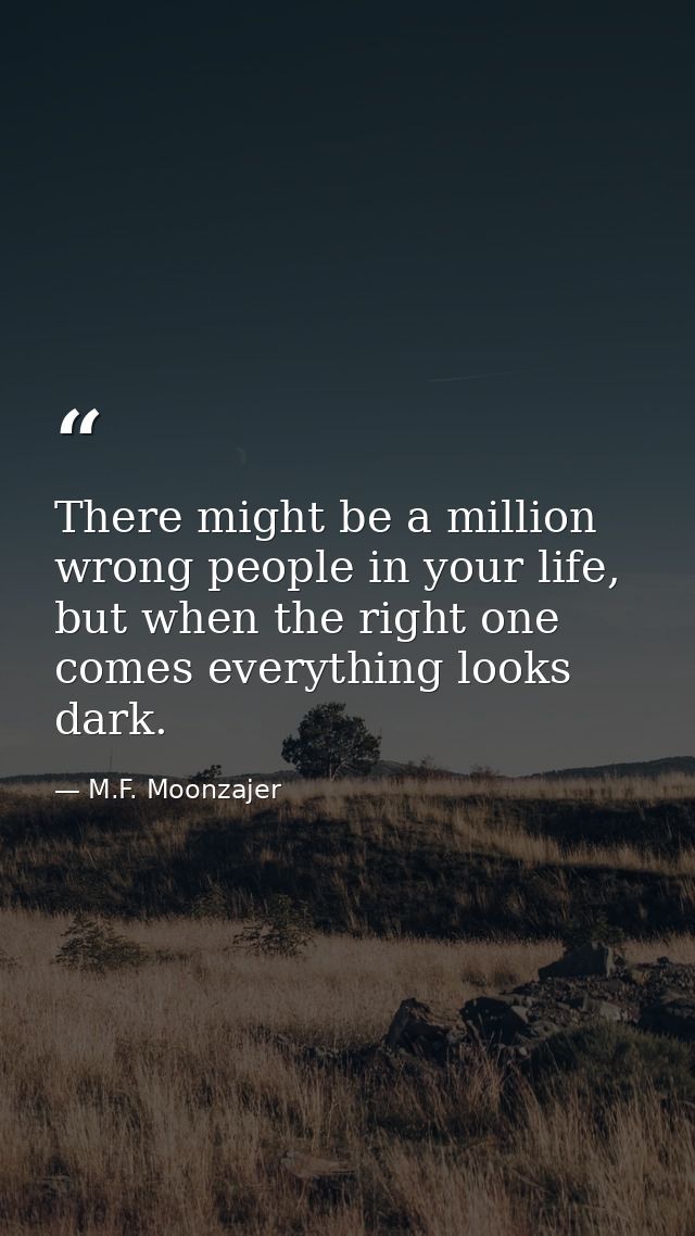 There might be a million wrong people in your life, but when the right one comes everything looks dark. — M.F. Moonzajer