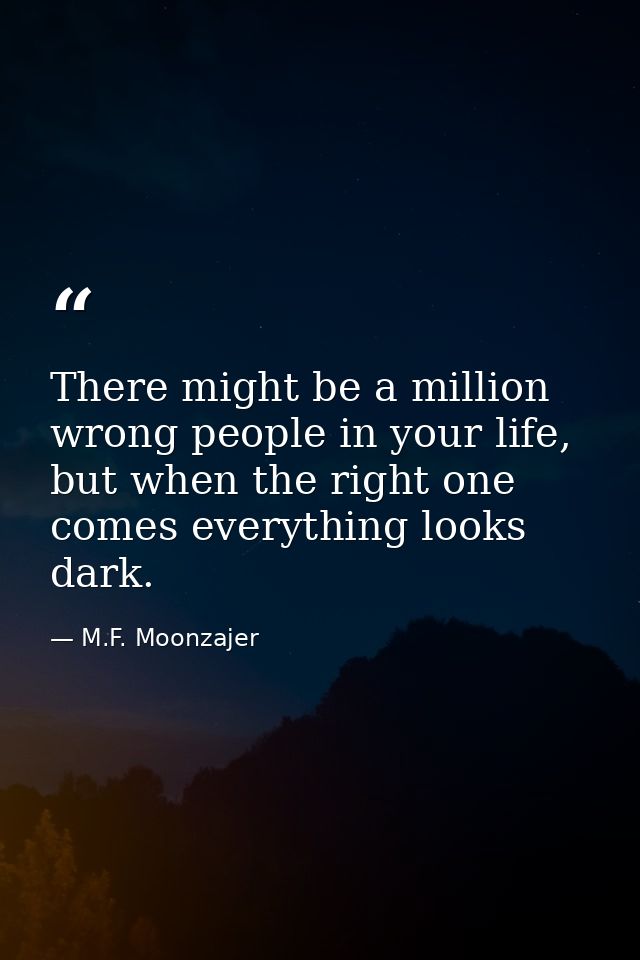 There might be a million wrong people in your life, but when the right one comes everything looks dark. — M.F. Moonzajer