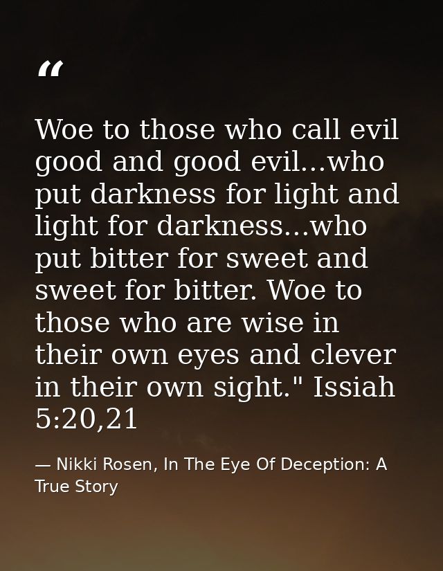 Woe to those who call evil good and good evil...who put darkness for light and light for darkness...who put bitter for s — Nikki Rosen, In The Eye Of Deception: A True Story