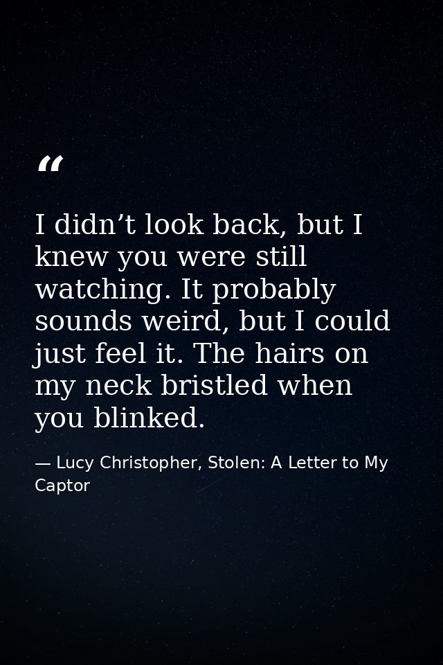 I didn’t look back, but I knew you were still watching. It probably sounds weird, but I could just feel it. The hairs on — Lucy Christopher, Stolen: A Letter to My Captor