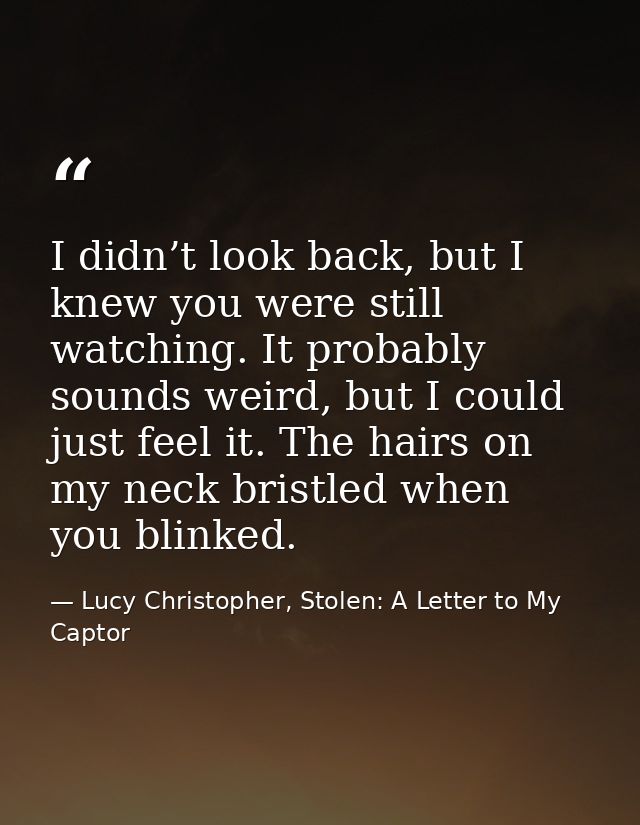 I didn’t look back, but I knew you were still watching. It probably sounds weird, but I could just feel it. The hairs on — Lucy Christopher, Stolen: A Letter to My Captor