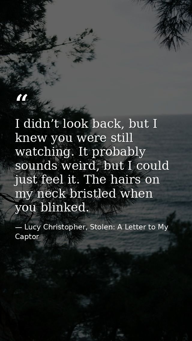 I didn’t look back, but I knew you were still watching. It probably sounds weird, but I could just feel it. The hairs on — Lucy Christopher, Stolen: A Letter to My Captor