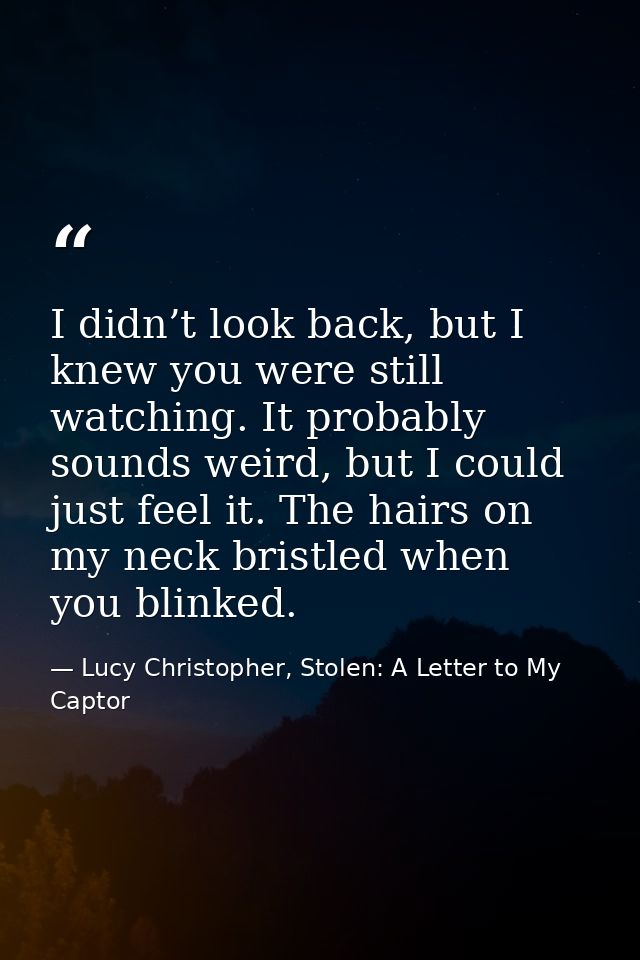 I didn’t look back, but I knew you were still watching. It probably sounds weird, but I could just feel it. The hairs on — Lucy Christopher, Stolen: A Letter to My Captor