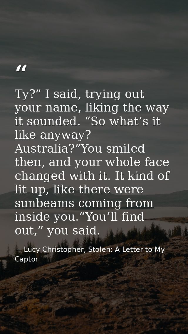 Ty?” I said, trying out your name, liking the way it sounded. “So what’s it like anyway? Australia?”You smiled then, and — Lucy Christopher, Stolen: A Letter to My Captor