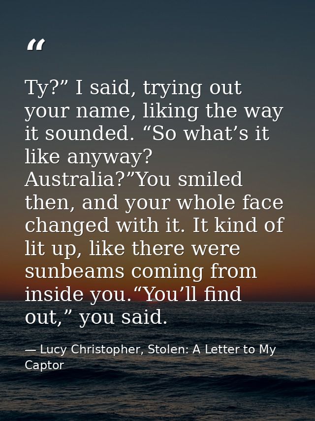 Ty?” I said, trying out your name, liking the way it sounded. “So what’s it like anyway? Australia?”You smiled then, and — Lucy Christopher, Stolen: A Letter to My Captor
