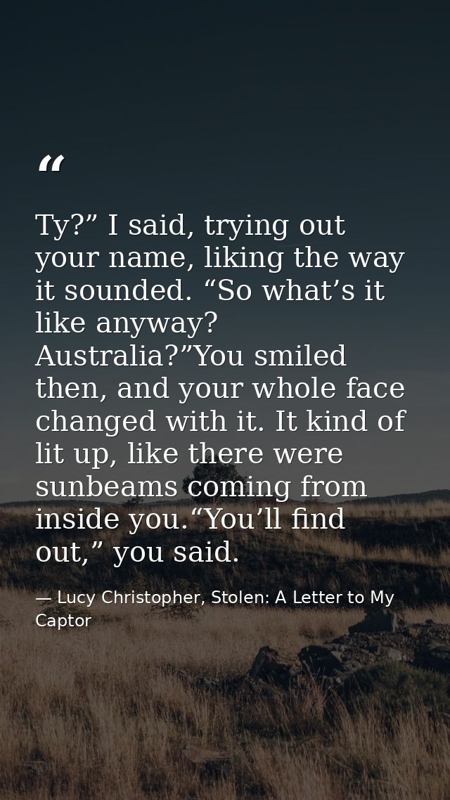 Ty?” I said, trying out your name, liking the way it sounded. “So what’s it like anyway? Australia?”You smiled then, and — Lucy Christopher, Stolen: A Letter to My Captor
