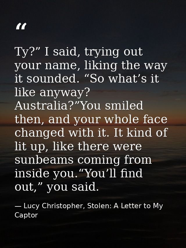 Ty?” I said, trying out your name, liking the way it sounded. “So what’s it like anyway? Australia?”You smiled then, and — Lucy Christopher, Stolen: A Letter to My Captor