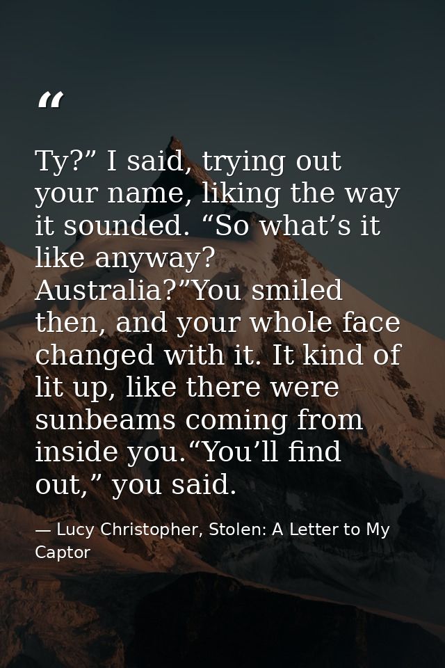 Ty?” I said, trying out your name, liking the way it sounded. “So what’s it like anyway? Australia?”You smiled then, and — Lucy Christopher, Stolen: A Letter to My Captor