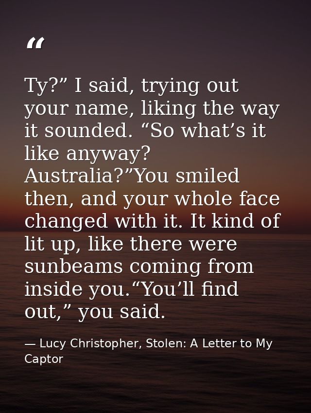 Ty?” I said, trying out your name, liking the way it sounded. “So what’s it like anyway? Australia?”You smiled then, and — Lucy Christopher, Stolen: A Letter to My Captor