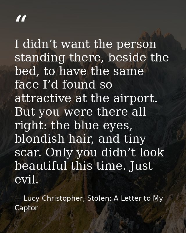 I didn’t want the person standing there, beside the bed, to have the same face I’d found so attractive at the airport. B — Lucy Christopher, Stolen: A Letter to My Captor