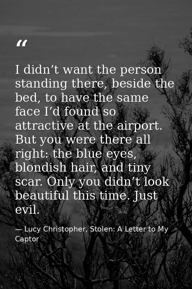 I didn’t want the person standing there, beside the bed, to have the same face I’d found so attractive at the airport. B — Lucy Christopher, Stolen: A Letter to My Captor