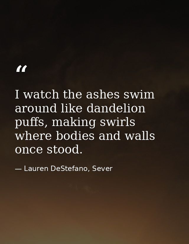 I watch the ashes swim around like dandelion puffs, making swirls where bodies and walls once stood. — Lauren DeStefano, Sever