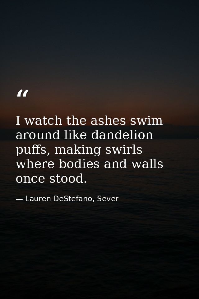 I watch the ashes swim around like dandelion puffs, making swirls where bodies and walls once stood. — Lauren DeStefano, Sever