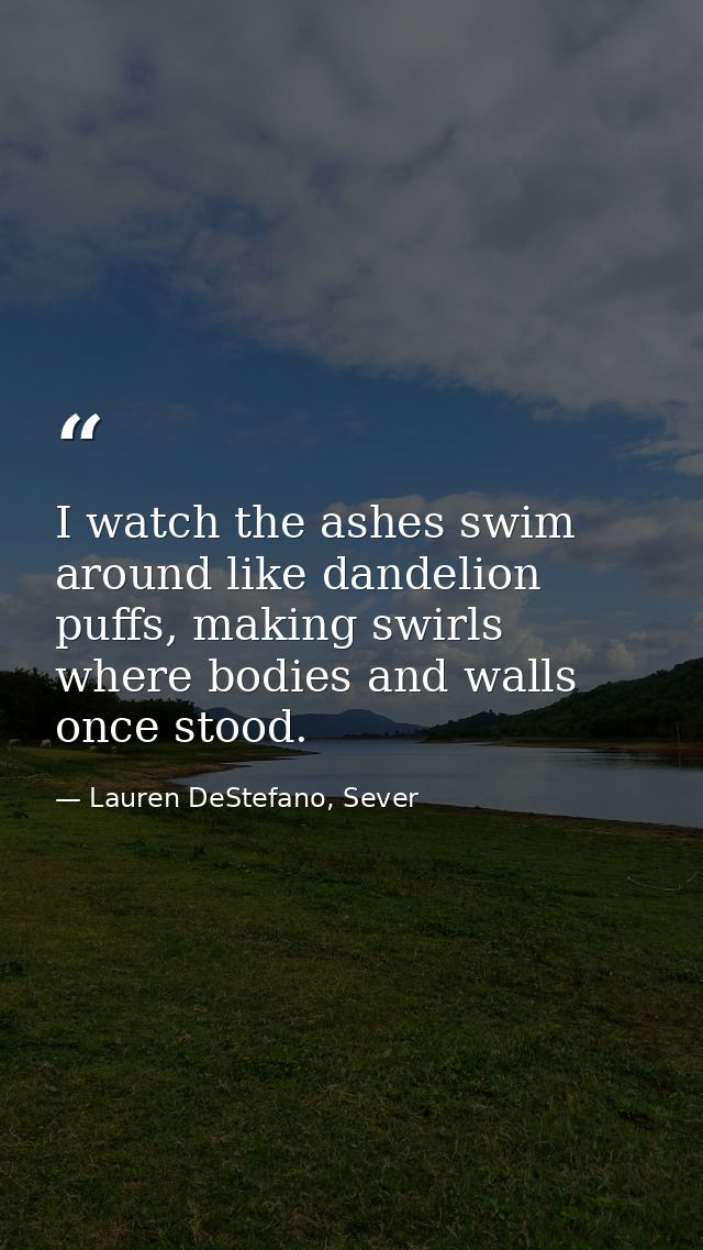 I watch the ashes swim around like dandelion puffs, making swirls where bodies and walls once stood. — Lauren DeStefano, Sever