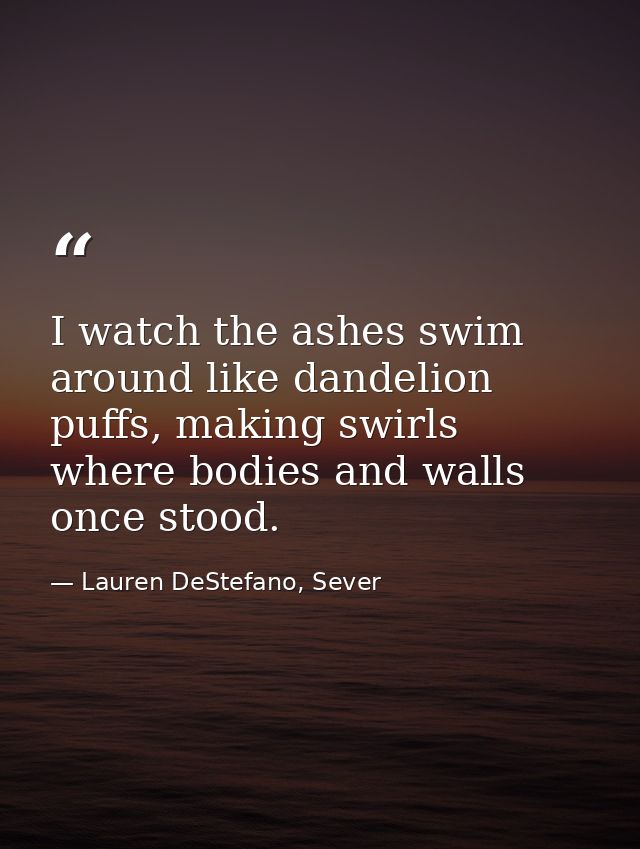 I watch the ashes swim around like dandelion puffs, making swirls where bodies and walls once stood. — Lauren DeStefano, Sever