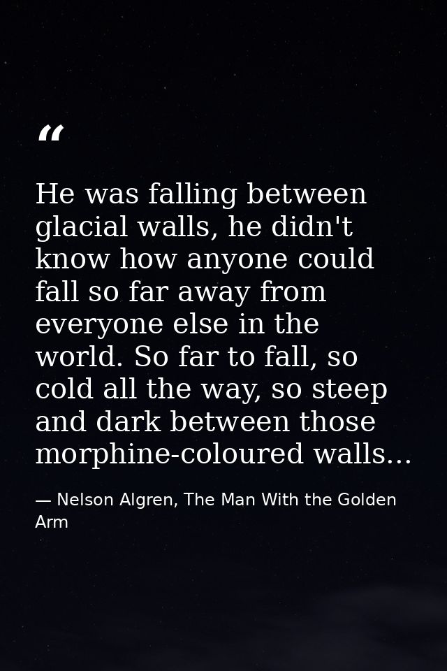 He was falling between glacial walls, he didn't know how anyone could fall so far away from everyone else in the world.  — Nelson Algren, The Man With the Golden Arm
