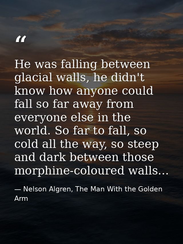 He was falling between glacial walls, he didn't know how anyone could fall so far away from everyone else in the world.  — Nelson Algren, The Man With the Golden Arm