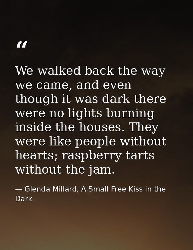 We walked back the way we came, and even though it was dark there were no lights burning inside the houses. They were li — Glenda Millard, A Small Free Kiss in the Dark