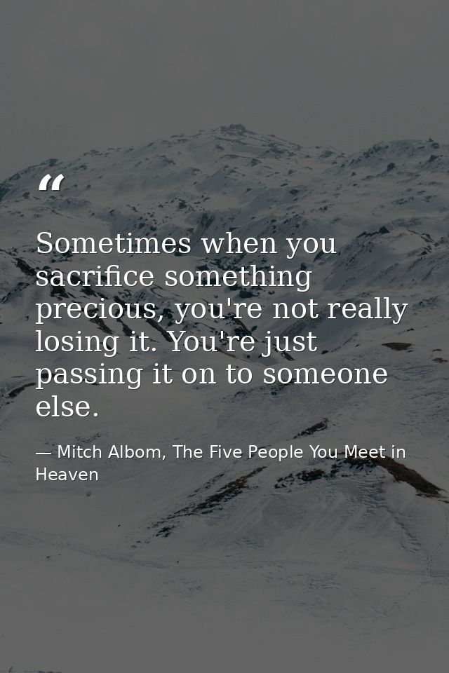 Sometimes when you sacrifice something precious, you're not really losing it. You're just passing it on to someone else. — Mitch Albom, The Five People You Meet in Heaven