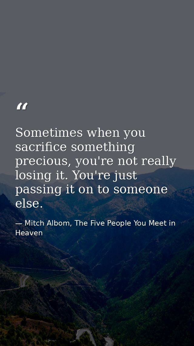 Sometimes when you sacrifice something precious, you're not really losing it. You're just passing it on to someone else. — Mitch Albom, The Five People You Meet in Heaven