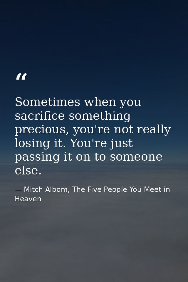 Sometimes when you sacrifice something precious, you're not really losing it. You're just passing it on to someone else. — Mitch Albom, The Five People You Meet in Heaven