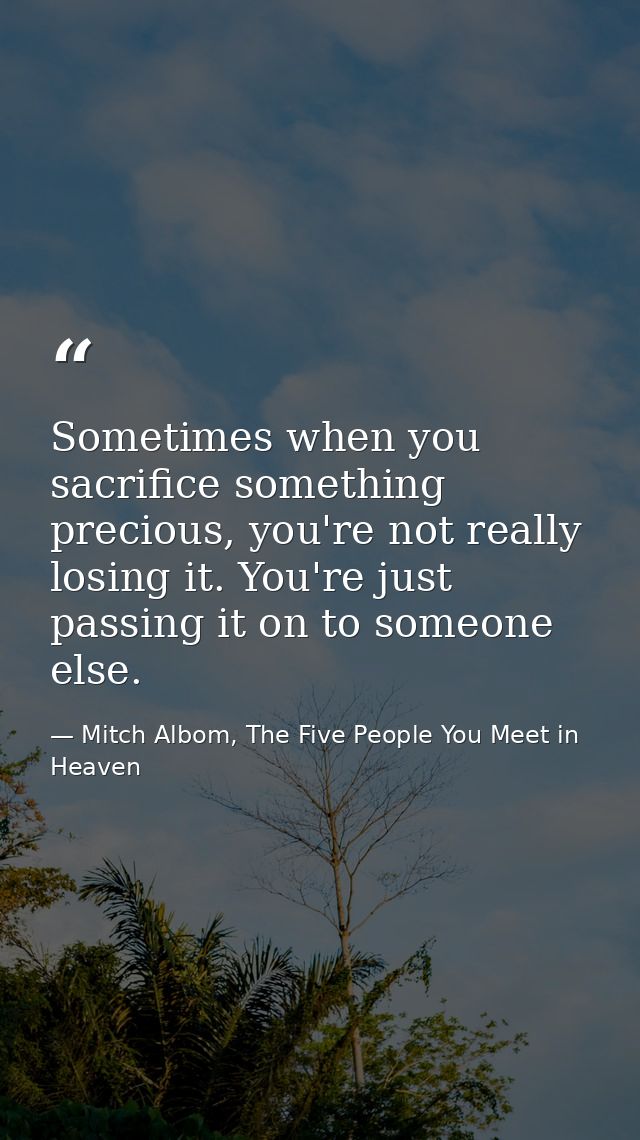 Sometimes when you sacrifice something precious, you're not really losing it. You're just passing it on to someone else. — Mitch Albom, The Five People You Meet in Heaven