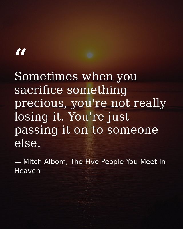 Sometimes when you sacrifice something precious, you're not really losing it. You're just passing it on to someone else. — Mitch Albom, The Five People You Meet in Heaven