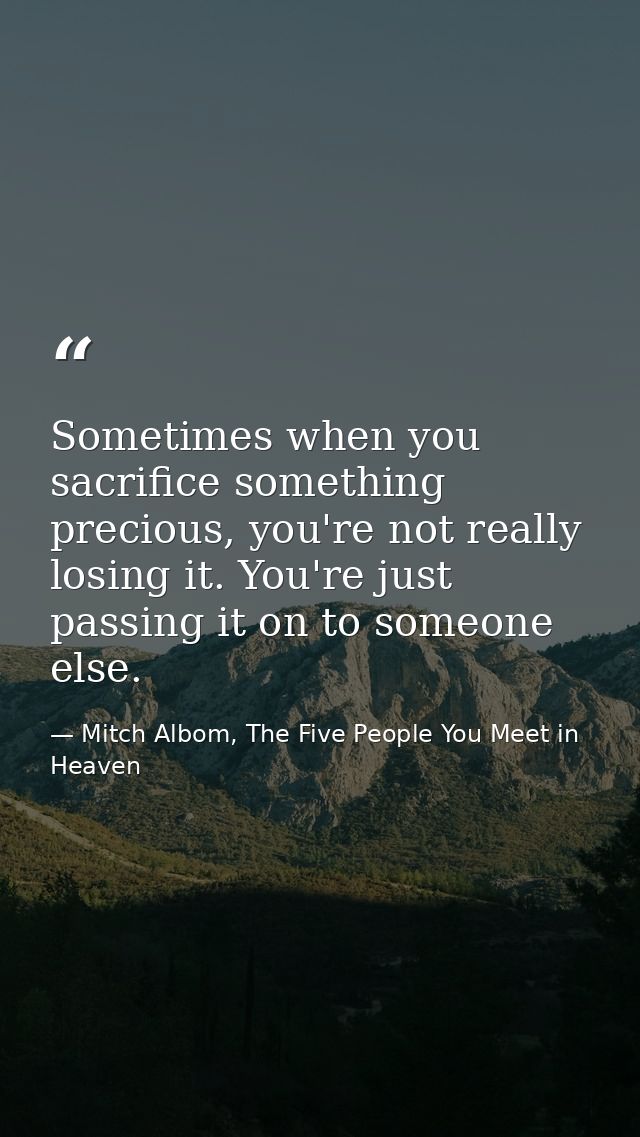 Sometimes when you sacrifice something precious, you're not really losing it. You're just passing it on to someone else. — Mitch Albom, The Five People You Meet in Heaven