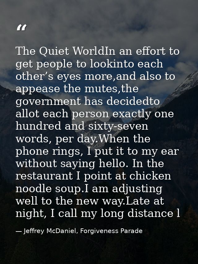 The Quiet WorldIn an effort to get people to lookinto each other’s eyes more,and also to appease the mutes,the governmen — Jeffrey McDaniel, Forgiveness Parade