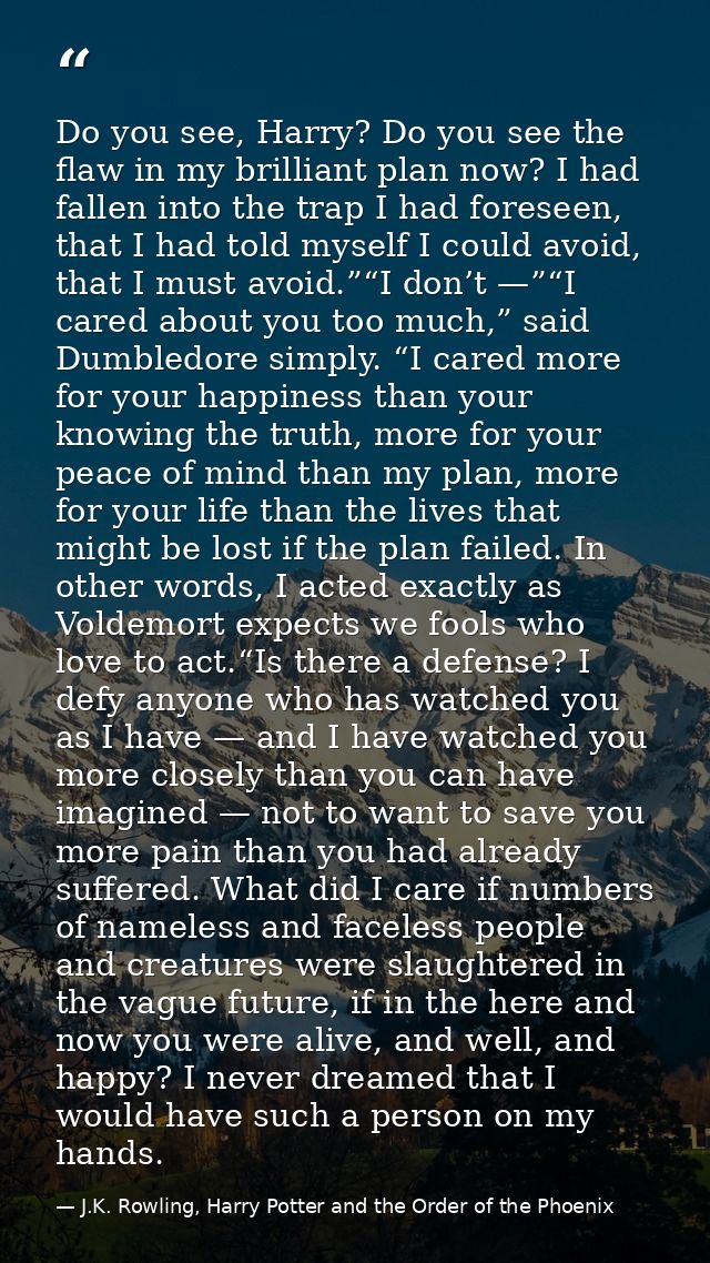 Do you see, Harry? Do you see the flaw in my brilliant plan now? I had fallen into the trap I had foreseen, that I had t — J.K. Rowling, Harry Potter and the Order of the Phoenix