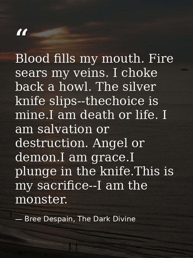 Blood fills my mouth. Fire sears my veins. I choke back a howl. The silver knife slips--thechoice is mine.I am death or  — Bree Despain, The Dark Divine