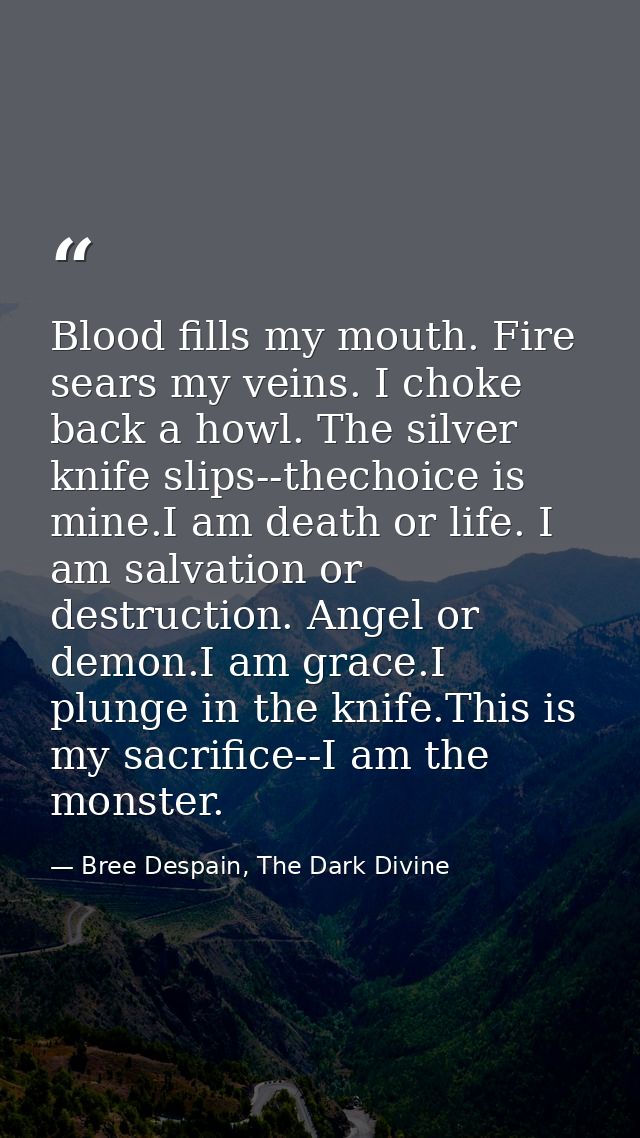 Blood fills my mouth. Fire sears my veins. I choke back a howl. The silver knife slips--thechoice is mine.I am death or  — Bree Despain, The Dark Divine