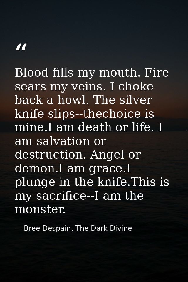 Blood fills my mouth. Fire sears my veins. I choke back a howl. The silver knife slips--thechoice is mine.I am death or  — Bree Despain, The Dark Divine