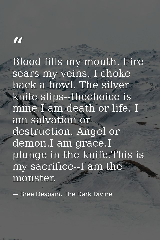 Blood fills my mouth. Fire sears my veins. I choke back a howl. The silver knife slips--thechoice is mine.I am death or  — Bree Despain, The Dark Divine