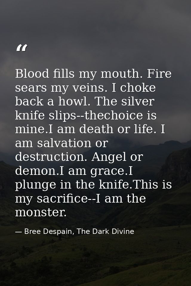 Blood fills my mouth. Fire sears my veins. I choke back a howl. The silver knife slips--thechoice is mine.I am death or  — Bree Despain, The Dark Divine