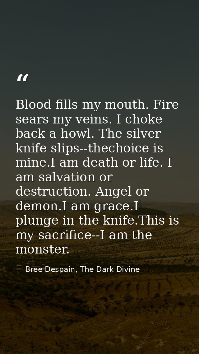 Blood fills my mouth. Fire sears my veins. I choke back a howl. The silver knife slips--thechoice is mine.I am death or  — Bree Despain, The Dark Divine