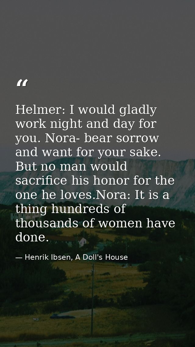 Helmer: I would gladly work night and day for you. Nora- bear sorrow and want for your sake. But no man would sacrifice  — Henrik Ibsen, A Doll's House