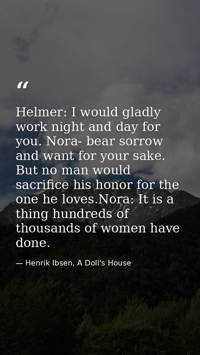Helmer: I would gladly work night and day for you. Nora- bear sorrow and want for your sake. But no man would sacrifice  — Henrik Ibsen, A Doll's House